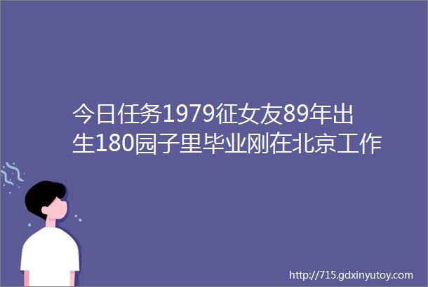 今日任务1979征女友89年出生180园子里毕业刚在北京工作爱好旅行摄影运动家境良好有购房能力